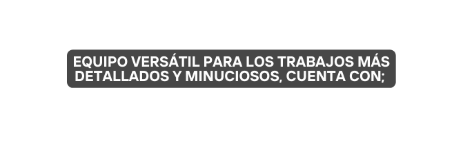 Equipo VERSÁTIL para los trabajos MÁS detallados y MINUCIOSOS cuenta con
